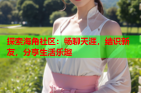 探索海角社区：畅聊天涯，结识新友，分享生活乐趣