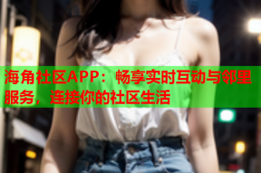 海角社区APP：畅享实时互动与邻里服务，连接你的社区生活