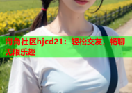 海角社区hjcd21：轻松交友，畅聊无限乐趣