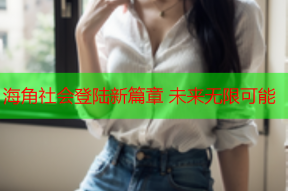 海角社会登陆新篇章 未来无限可能