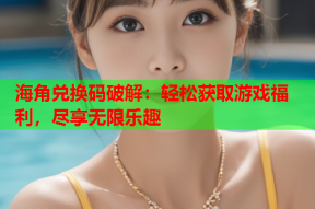 海角兑换码破解：轻松获取游戏福利，尽享无限乐趣