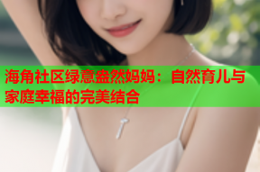 海角社区绿意盎然妈妈：自然育儿与家庭幸福的完美结合