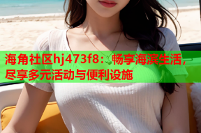 海角社区hj473f8：畅享海滨生活，尽享多元活动与便利设施