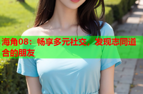 海角08：畅享多元社交，发现志同道合的朋友