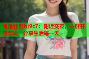 海角社区hj9c7：附近交友，一键开启恋爱，分享生活每一天