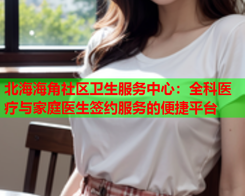 北海海角社区卫生服务中心：全科医疗与家庭医生签约服务的便捷平台  第1张