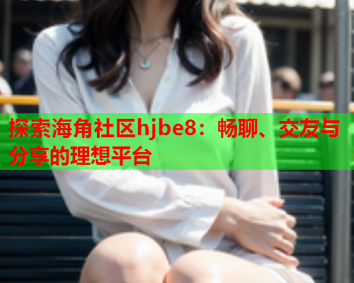 探索海角社区hjbe8：畅聊、交友与分享的理想平台  第1张