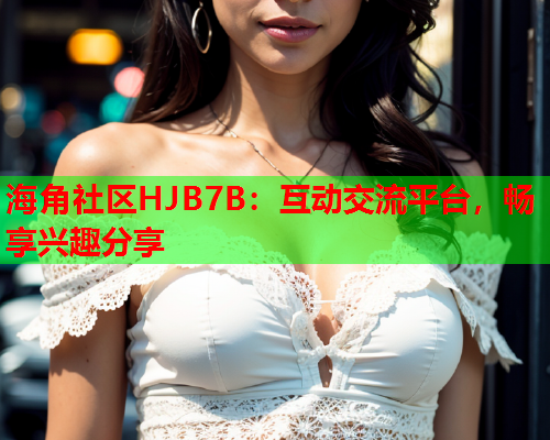 海角社区HJB7B：互动交流平台，畅享兴趣分享  第2张