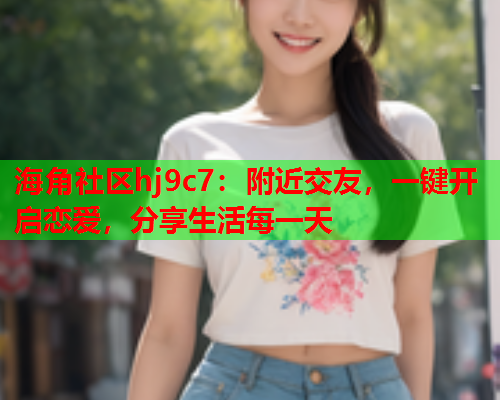 海角社区hj9c7：附近交友，一键开启恋爱，分享生活每一天  第1张